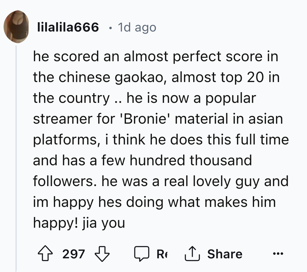 number - lilalila666 1d ago he scored an almost perfect score in the chinese gaokao, almost top 20 in the country.. he is now a popular streamer for 'Bronie' material in asian platforms, i think he does this full time. and has a few hundred thousand ers. 